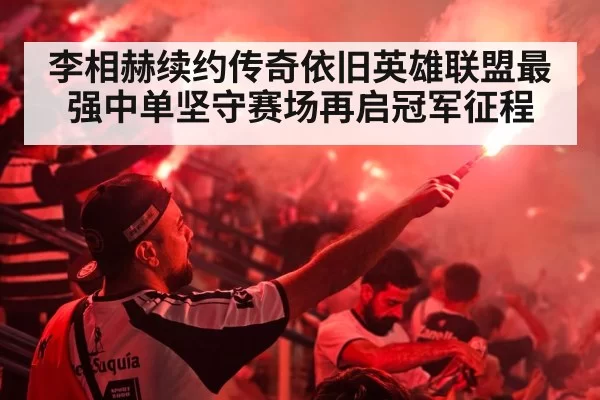 李相赫续约传奇依旧英雄联盟最强中单坚守赛场再启冠军征程
