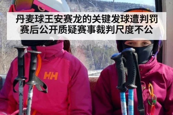 丹麦球王安赛龙的关键发球遭判罚赛后公开质疑赛事裁判尺度不公