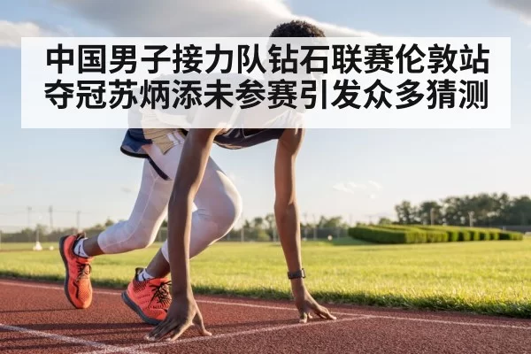 中国男子接力队钻石联赛伦敦站夺冠苏炳添未参赛引发众多猜测
